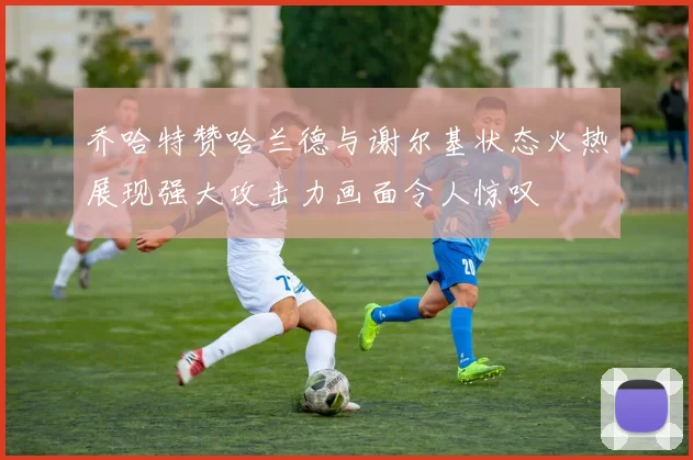 乔哈特赞哈兰德与谢尔基状态火热展现强大攻击力画面令人惊叹