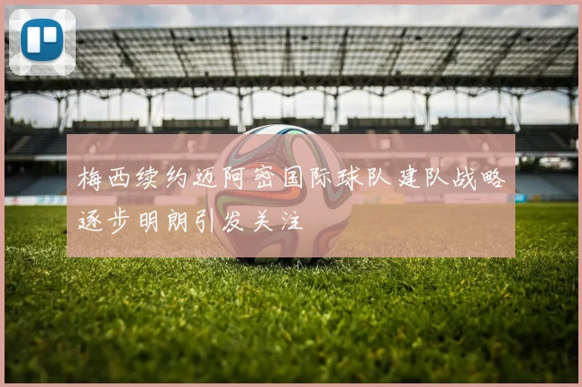 梅西续约迈阿密国际球队建队战略逐步明朗引发关注